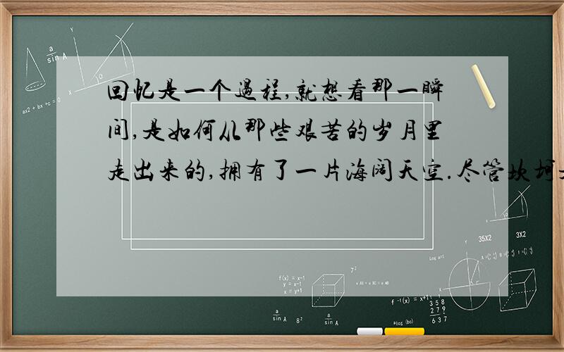 回忆是一个过程,就想看那一瞬间,是如何从那些艰苦的岁月里走出来的,拥有了一片海阔天空.尽管坎坷是一种困境,可是要用心去体