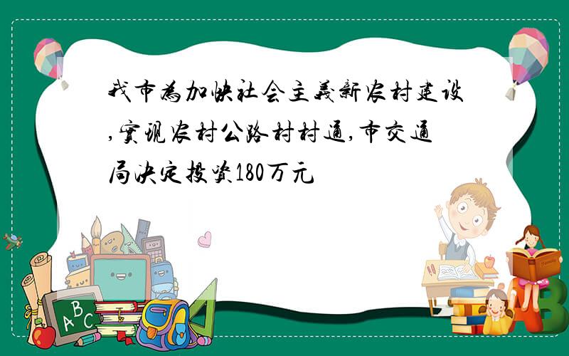 我市为加快社会主义新农村建设,实现农村公路村村通,市交通局决定投资180万元