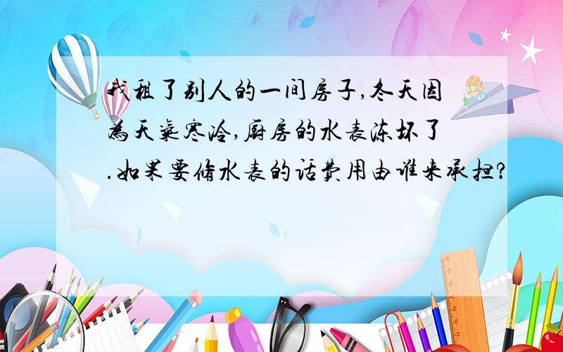 我租了别人的一间房子,冬天因为天气寒冷,厨房的水表冻坏了.如果要修水表的话费用由谁来承担?