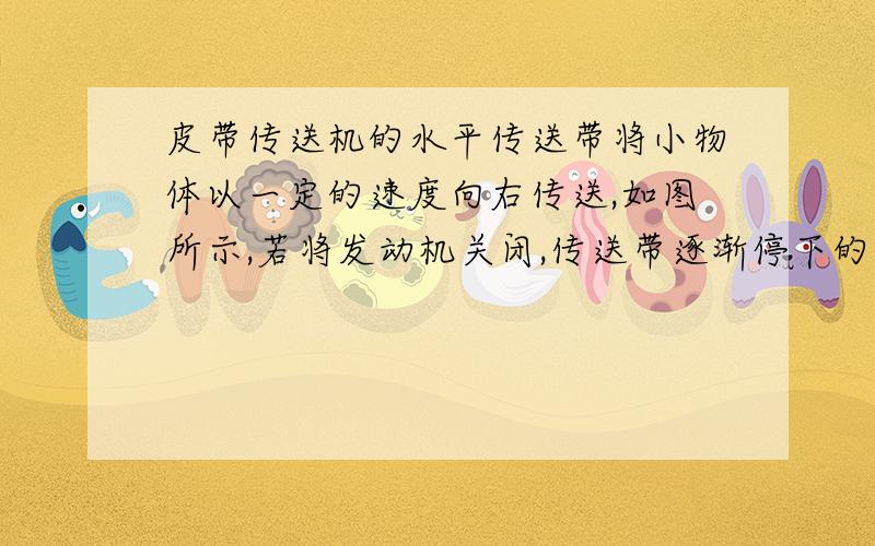 皮带传送机的水平传送带将小物体以一定的速度向右传送,如图所示,若将发动机关闭,传送带逐渐停下的过程中,设皮带不打滑,小物