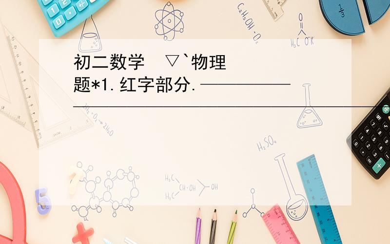 初二数学´▽`物理题*1.红字部分.——————————————————————————另问：我拍的照片清楚吗