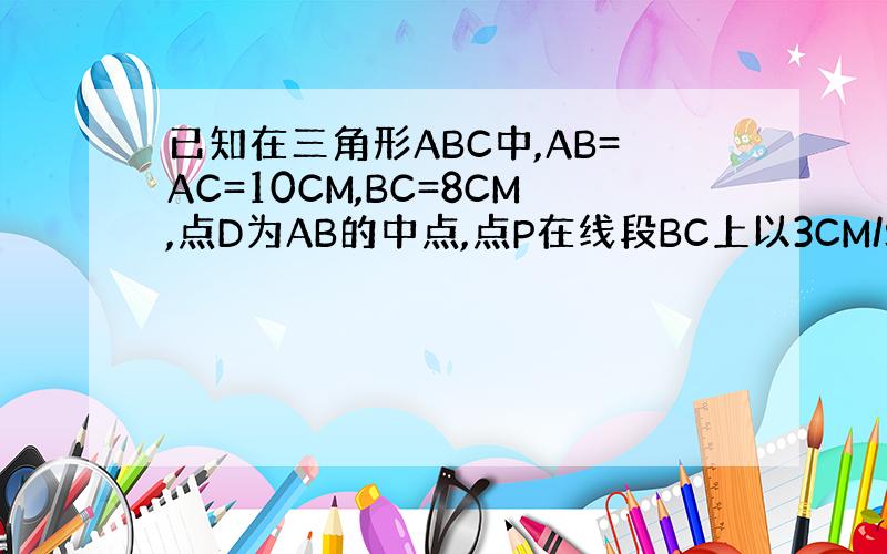 已知在三角形ABC中,AB=AC=10CM,BC=8CM,点D为AB的中点,点P在线段BC上以3CM/S的速度由点B向点