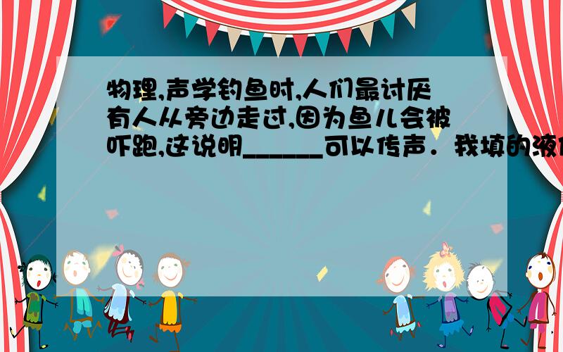 物理,声学钓鱼时,人们最讨厌有人从旁边走过,因为鱼儿会被吓跑,这说明______可以传声．我填的液体,答案是固体,理解不