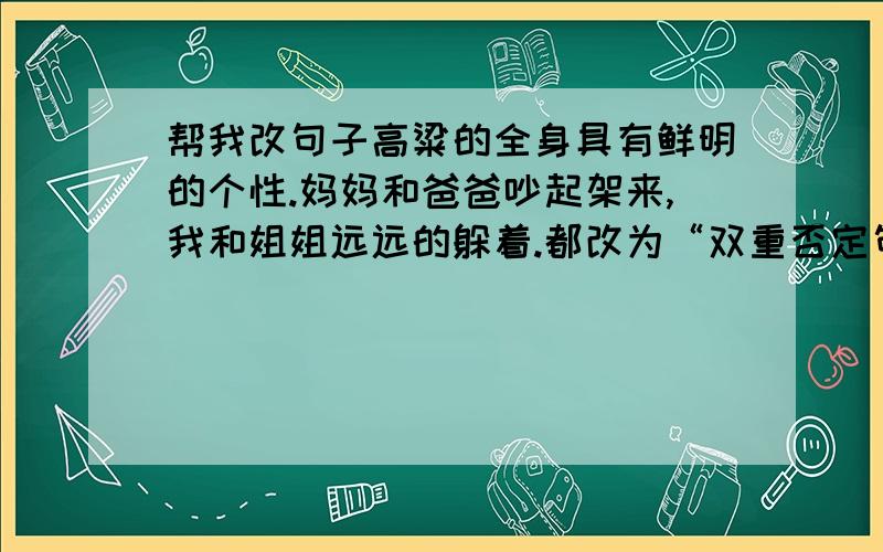 帮我改句子高粱的全身具有鲜明的个性.妈妈和爸爸吵起架来,我和姐姐远远的躲着.都改为“双重否定句”