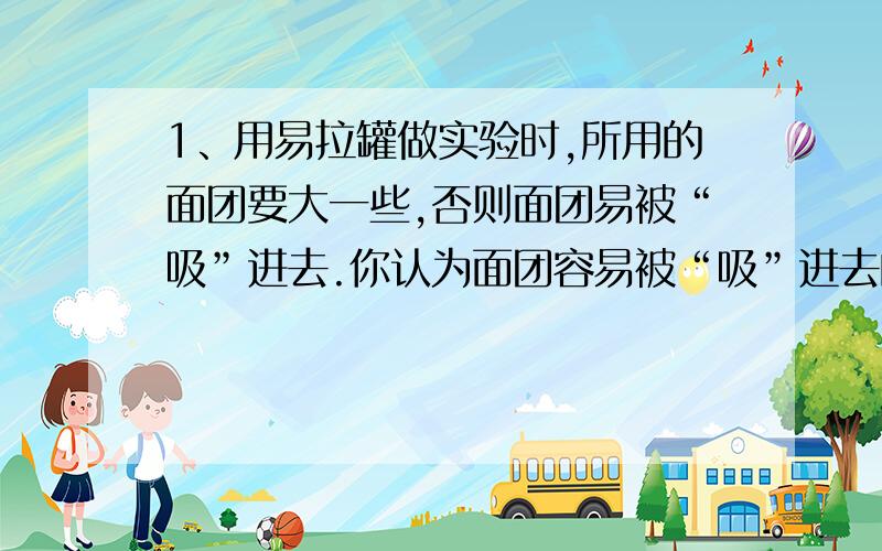 1、用易拉罐做实验时,所用的面团要大一些,否则面团易被“吸”进去.你认为面团容易被“吸”进去的原因可能是：