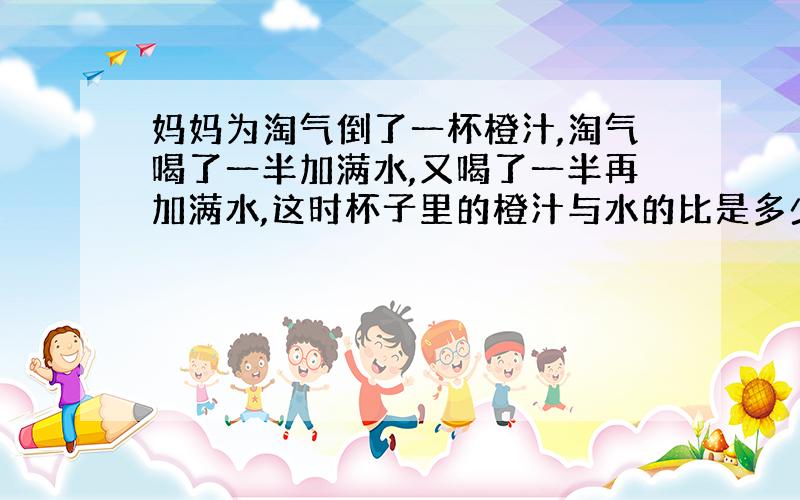 妈妈为淘气倒了一杯橙汁,淘气喝了一半加满水,又喝了一半再加满水,这时杯子里的橙汁与水的比是多少?