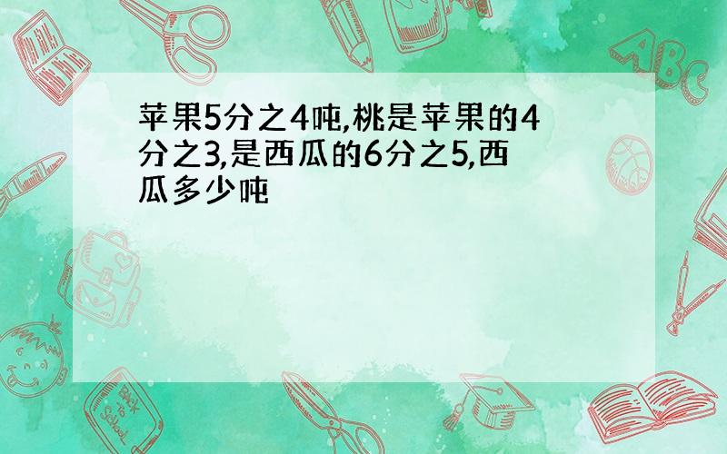 苹果5分之4吨,桃是苹果的4分之3,是西瓜的6分之5,西瓜多少吨