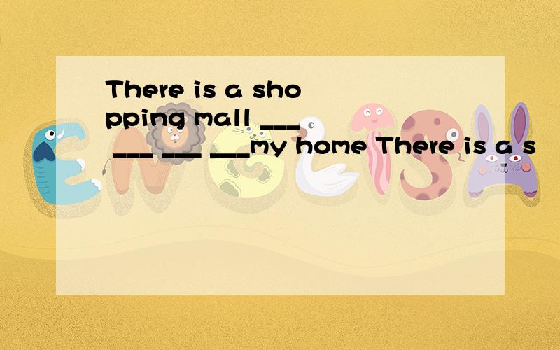 There is a shopping mall ___ ___ ___ ___my home There is a s