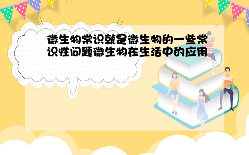 微生物常识就是微生物的一些常识性问题微生物在生活中的应用