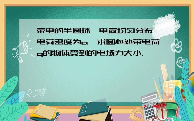 带电的半圆环,电荷均匀分布,电荷密度为a,求圆心处带电荷q的物体受到的电场力大小.