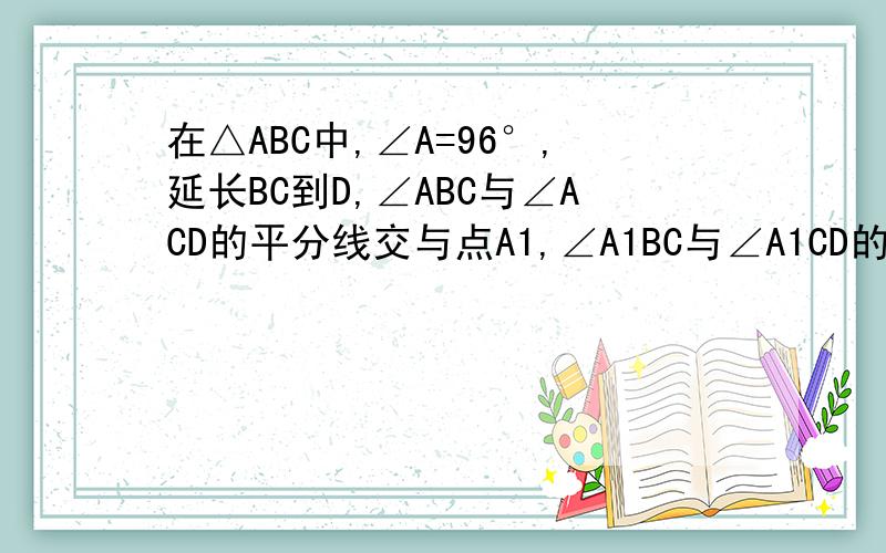 在△ABC中,∠A=96°,延长BC到D,∠ABC与∠ACD的平分线交与点A1,∠A1BC与∠A1CD的平分线交与点A2