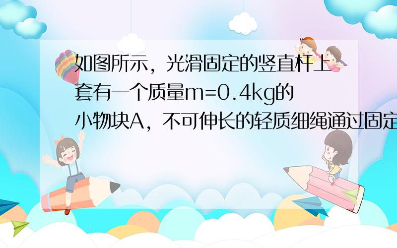 如图所示，光滑固定的竖直杆上套有一个质量m=0.4kg的小物块A，不可伸长的轻质细绳通过固定在墙壁上、大小可忽略的定滑轮