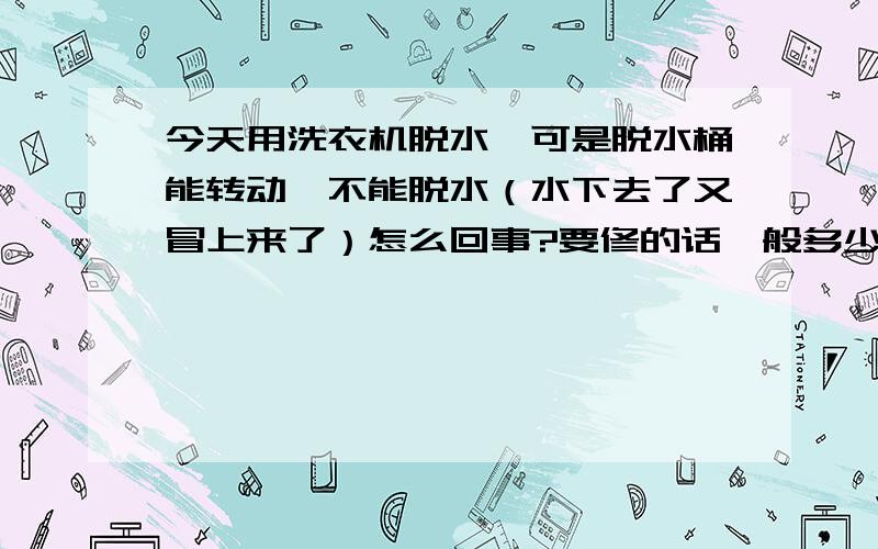 今天用洗衣机脱水,可是脱水桶能转动,不能脱水（水下去了又冒上来了）怎么回事?要修的话一般多少钱?