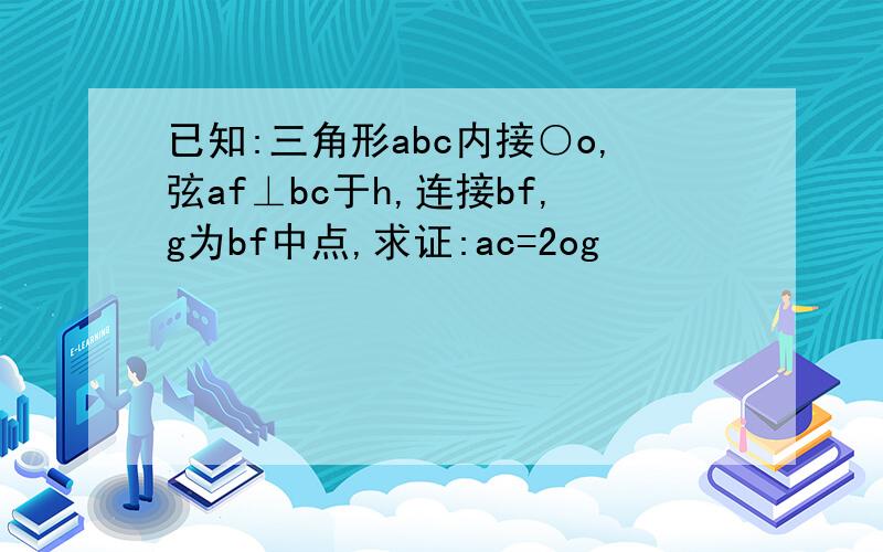 已知:三角形abc内接○o,弦af⊥bc于h,连接bf,g为bf中点,求证:ac=2og