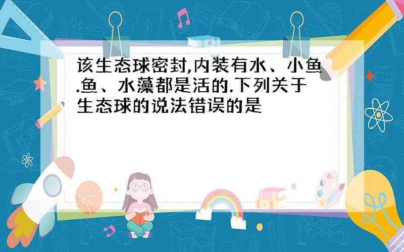 该生态球密封,内装有水、小鱼.鱼、水藻都是活的.下列关于生态球的说法错误的是