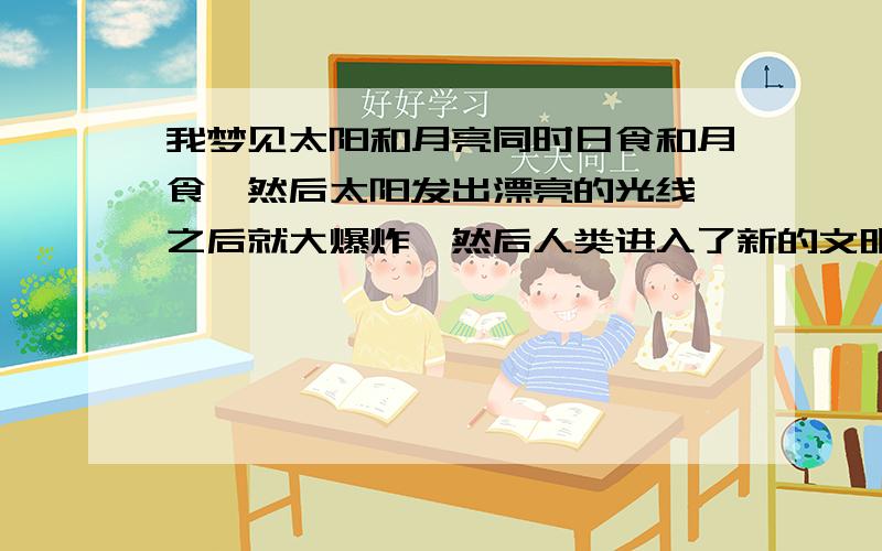 我梦见太阳和月亮同时日食和月食,然后太阳发出漂亮的光线,之后就大爆炸,然后人类进入了新的文明