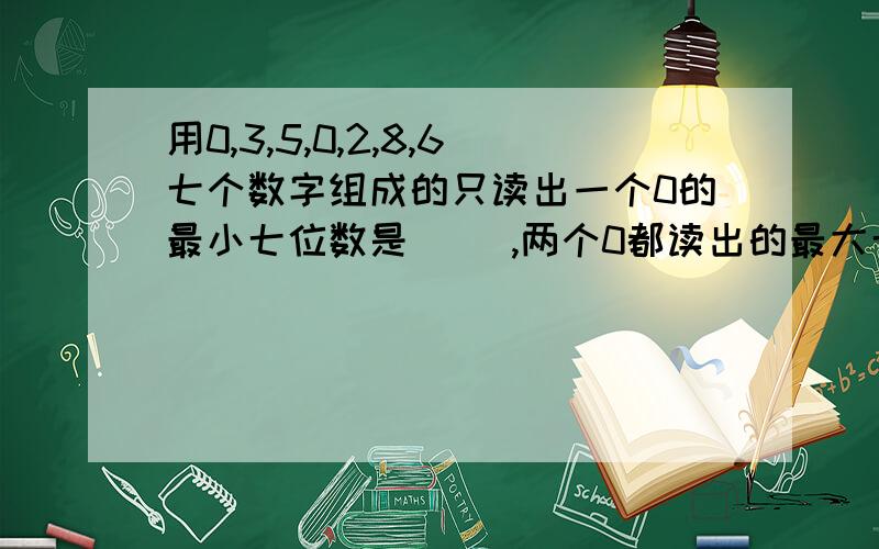 用0,3,5,0,2,8,6七个数字组成的只读出一个0的最小七位数是（ ）,两个0都读出的最大七位数是（ ）.