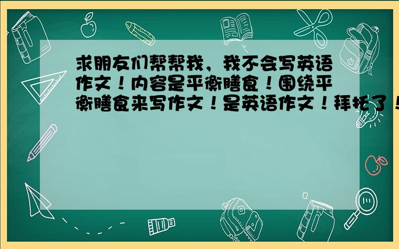 求朋友们帮帮我，我不会写英语作文！内容是平衡膳食！围绕平衡膳食来写作文！是英语作文！拜托了！