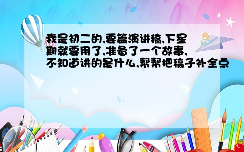 我是初二的,要篇演讲稿,下星期就要用了,准备了一个故事,不知道讲的是什么,帮帮把稿子补全点