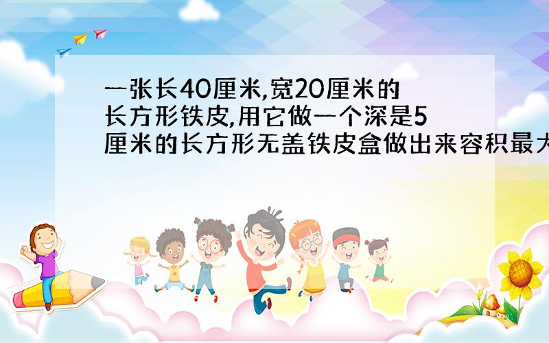 一张长40厘米,宽20厘米的长方形铁皮,用它做一个深是5厘米的长方形无盖铁皮盒做出来容积最大是几立方厘米