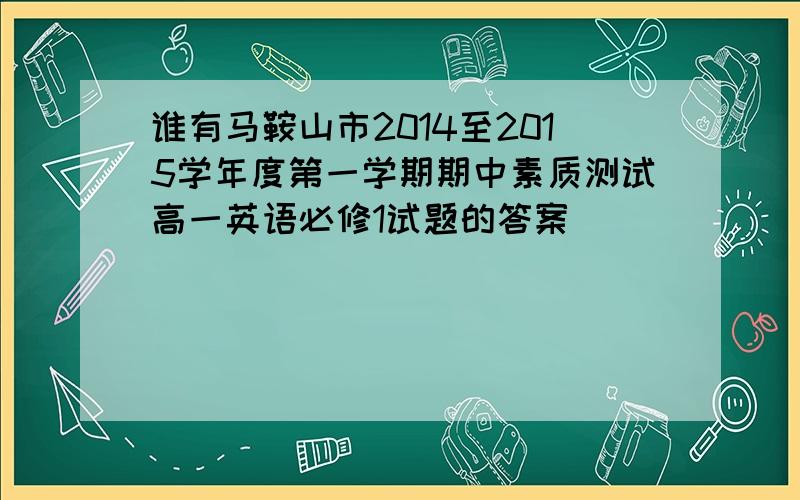 谁有马鞍山市2014至2015学年度第一学期期中素质测试高一英语必修1试题的答案