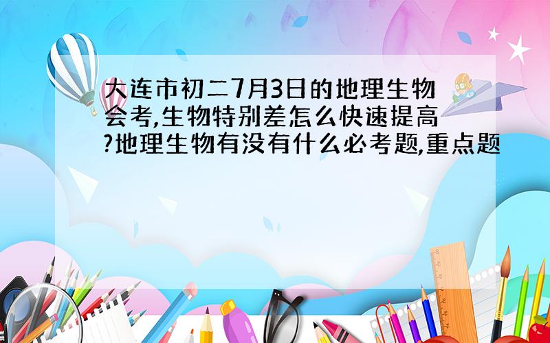 大连市初二7月3日的地理生物会考,生物特别差怎么快速提高?地理生物有没有什么必考题,重点题