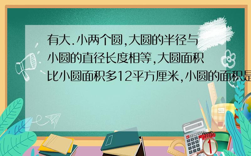 有大.小两个圆,大圆的半径与小圆的直径长度相等,大圆面积比小圆面积多12平方厘米,小圆的面积是多少呢?