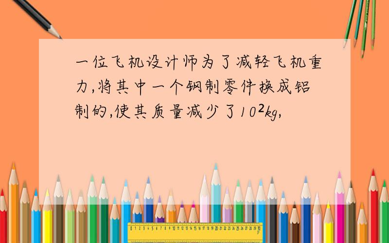 一位飞机设计师为了减轻飞机重力,将其中一个钢制零件换成铝制的,使其质量减少了10²kg,