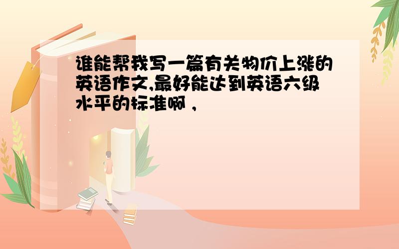 谁能帮我写一篇有关物价上涨的英语作文,最好能达到英语六级水平的标准啊 ,