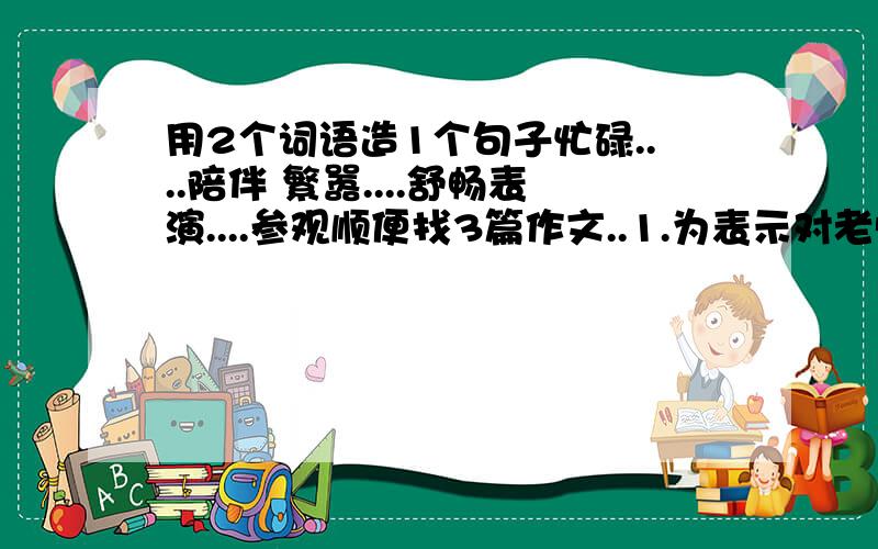 用2个词语造1个句子忙碌....陪伴 繁嚣....舒畅表演....参观顺便找3篇作文..1.为表示对老师多年来得教导和关