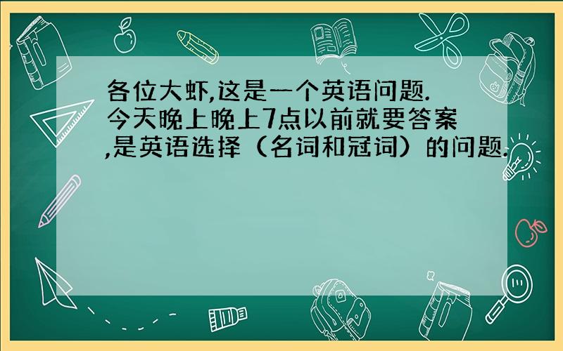 各位大虾,这是一个英语问题.今天晚上晚上7点以前就要答案,是英语选择（名词和冠词）的问题.