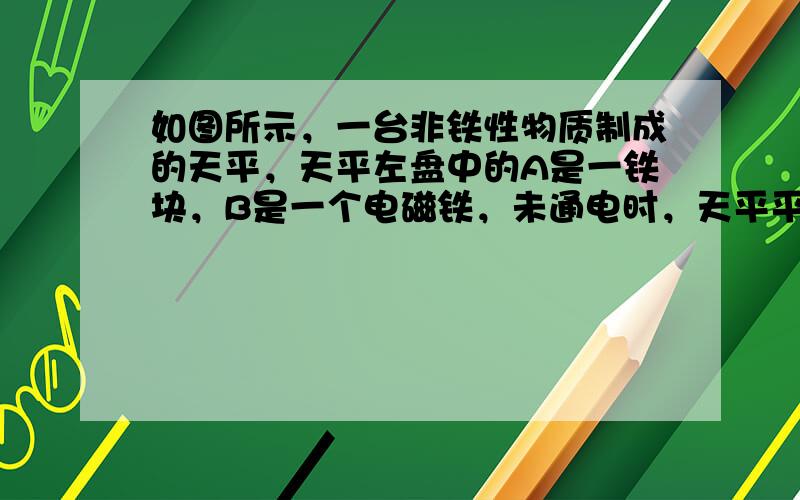 如图所示，一台非铁性物质制成的天平，天平左盘中的A是一铁块，B是一个电磁铁，未通电时，天平平衡，给B通电，铁块A被吸起，