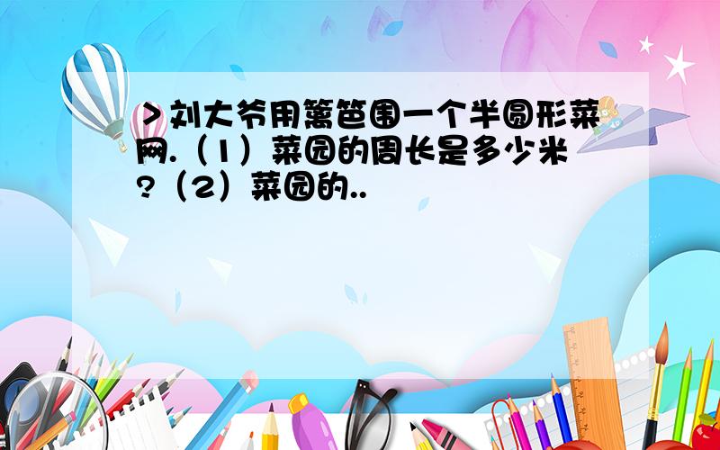 ＞刘大爷用篱笆围一个半圆形菜网.（1）菜园的周长是多少米?（2）菜园的..