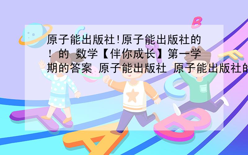 原子能出版社!原子能出版社的！的 数学【伴你成长】第一学期的答案 原子能出版社 原子能出版社的，的 数学【伴你成长在预初