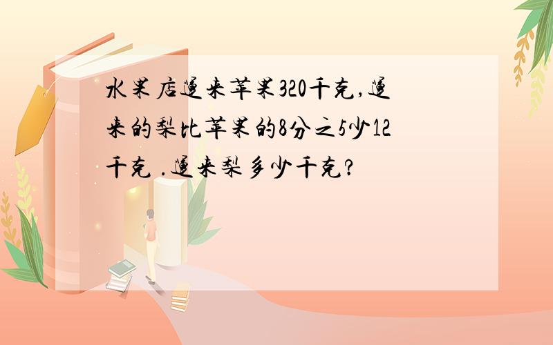 水果店运来苹果320千克,运来的梨比苹果的8分之5少12千克 .运来梨多少千克?