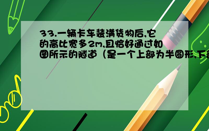 33.一辆卡车装满货物后,它的高比宽多2m,且恰好通过如图所示的隧道（是一个上部为半圆形,下部为矩形的隧道形状,矩形的长