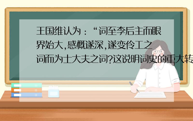 王国维认为：“词至李后主而眼界始大,感慨遂深,遂变伶工之词而为士大夫之词?这说明词史的重大转变?谢