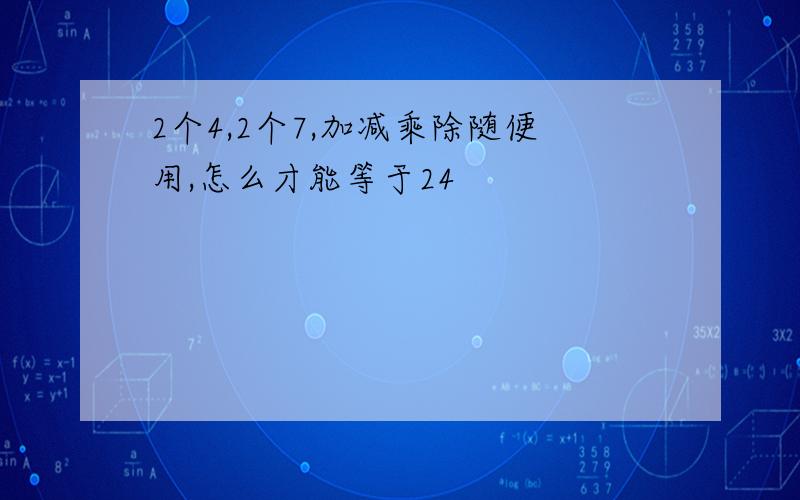 2个4,2个7,加减乘除随便用,怎么才能等于24