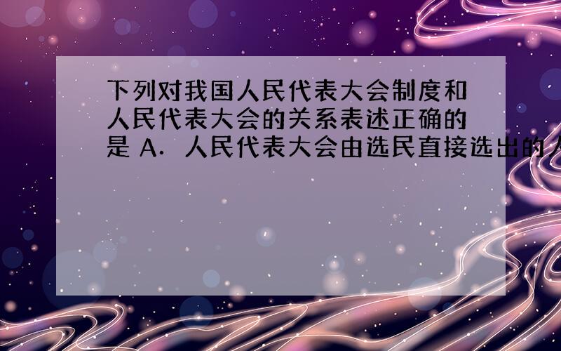 下列对我国人民代表大会制度和人民代表大会的关系表述正确的是 A．人民代表大会由选民直接选出的人大代表组成 B．人民代表大