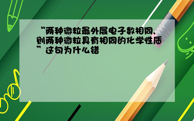 “两种微粒最外层电子数相同,则两种微粒具有相同的化学性质”这句为什么错