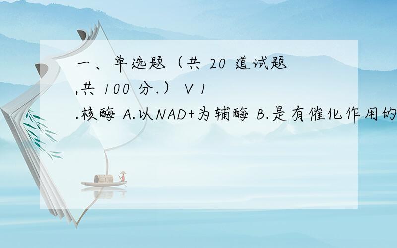 一、单选题（共 20 道试题,共 100 分.） V 1.核酶 A.以NAD+为辅酶 B.是有催化作用的蛋白质 C.是由