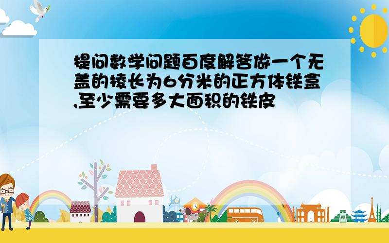 提问数学问题百度解答做一个无盖的棱长为6分米的正方体铁盒,至少需要多大面积的铁皮