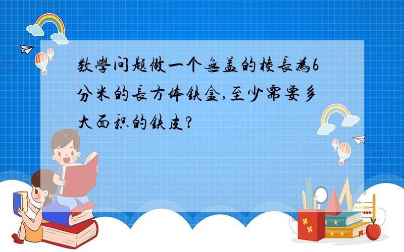 数学问题做一个无盖的棱长为6分米的长方体铁盒,至少需要多大面积的铁皮?