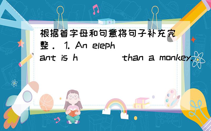 根据首字母和句意将句子补充完整。 1. An elephant is h____ than a monkey.