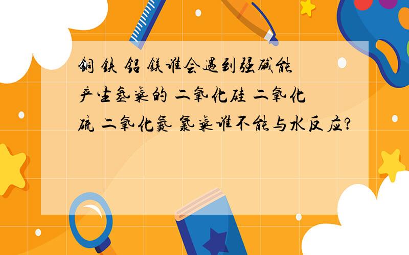 铜 铁 铝 镁谁会遇到强碱能产生氢气的 二氧化硅 二氧化硫 二氧化氮 氯气谁不能与水反应?