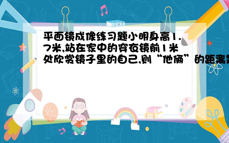 平面镜成像练习题小明身高1.7米,站在家中的穿衣镜前1米处欣赏镜子里的自己,则“他俩”的距离是__米,平面镜中的“他”身