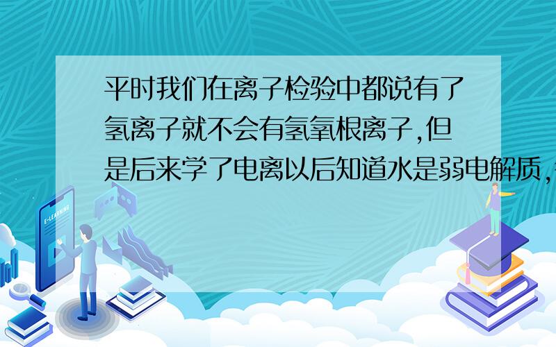 平时我们在离子检验中都说有了氢离子就不会有氢氧根离子,但是后来学了电离以后知道水是弱电解质,很少一部分电离产生氢离子和氢