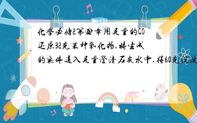 化学必修2第四章用足量的CO还原32克某种氧化物,将生成的气体通入足量澄清石灰水中,得60克沉淀,则该氧化物是A FeO