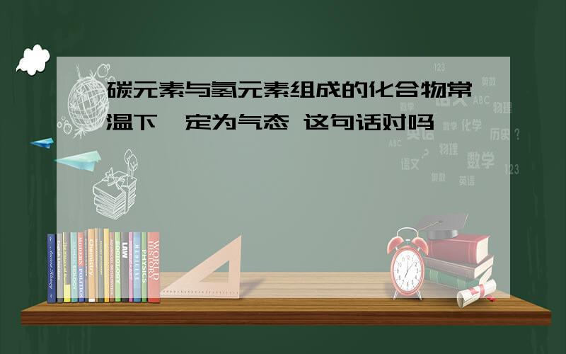 碳元素与氢元素组成的化合物常温下一定为气态 这句话对吗