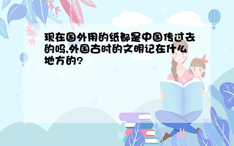 现在国外用的纸都是中国传过去的吗,外国古时的文明记在什么地方的?